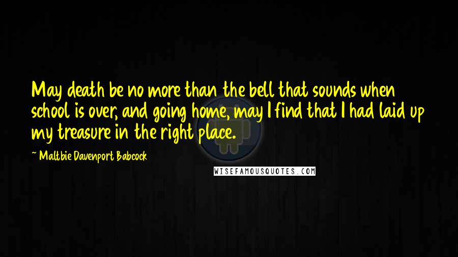 Maltbie Davenport Babcock Quotes: May death be no more than the bell that sounds when school is over, and going home, may I find that I had laid up my treasure in the right place.