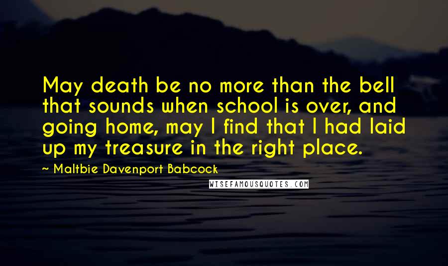 Maltbie Davenport Babcock Quotes: May death be no more than the bell that sounds when school is over, and going home, may I find that I had laid up my treasure in the right place.