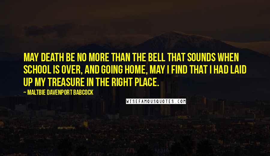 Maltbie Davenport Babcock Quotes: May death be no more than the bell that sounds when school is over, and going home, may I find that I had laid up my treasure in the right place.