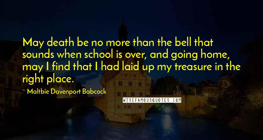 Maltbie Davenport Babcock Quotes: May death be no more than the bell that sounds when school is over, and going home, may I find that I had laid up my treasure in the right place.