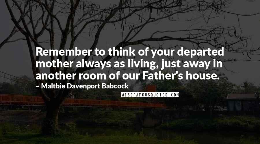 Maltbie Davenport Babcock Quotes: Remember to think of your departed mother always as living, just away in another room of our Father's house.