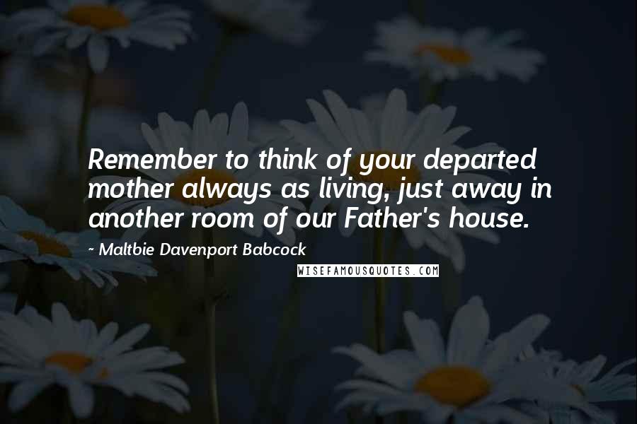 Maltbie Davenport Babcock Quotes: Remember to think of your departed mother always as living, just away in another room of our Father's house.