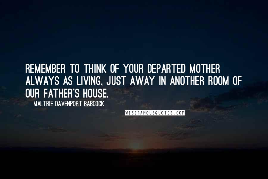 Maltbie Davenport Babcock Quotes: Remember to think of your departed mother always as living, just away in another room of our Father's house.