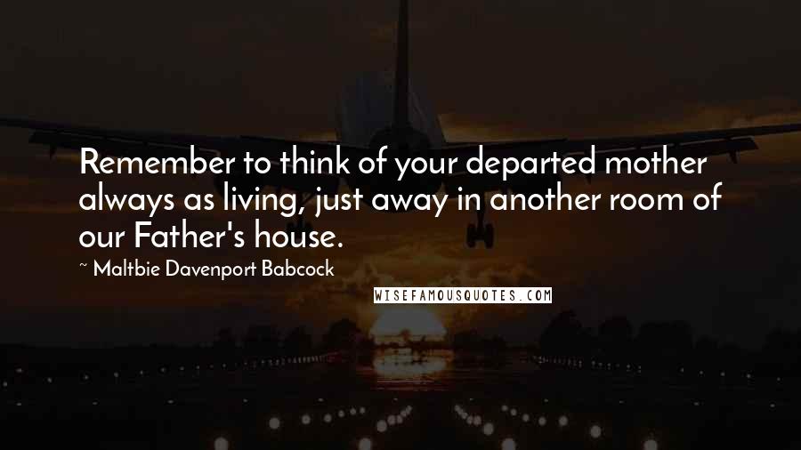 Maltbie Davenport Babcock Quotes: Remember to think of your departed mother always as living, just away in another room of our Father's house.