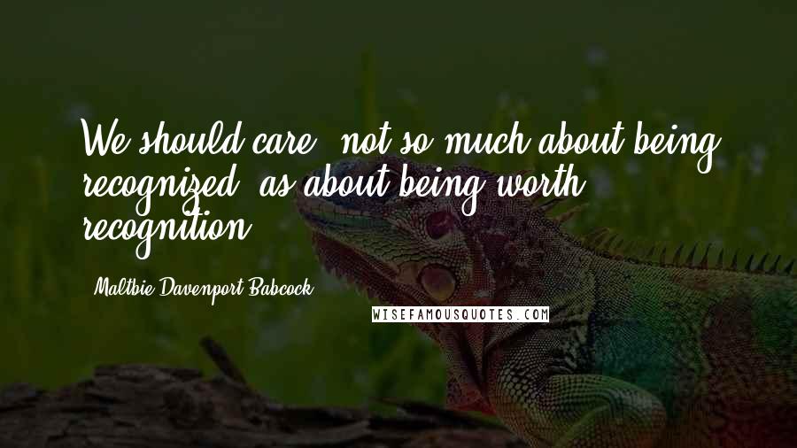 Maltbie Davenport Babcock Quotes: We should care, not so much about being recognized, as about being worth recognition.