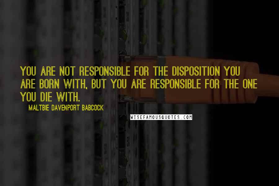 Maltbie Davenport Babcock Quotes: You are not responsible for the disposition you are born with, but you are responsible for the one you die with.