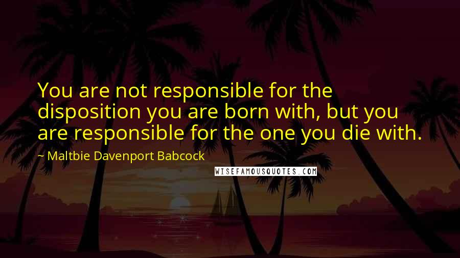 Maltbie Davenport Babcock Quotes: You are not responsible for the disposition you are born with, but you are responsible for the one you die with.