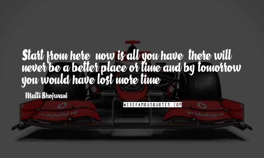 Malti Bhojwani Quotes: Start from here, now is all you have, there will never be a better place or time and by tomorrow you would have lost more time.