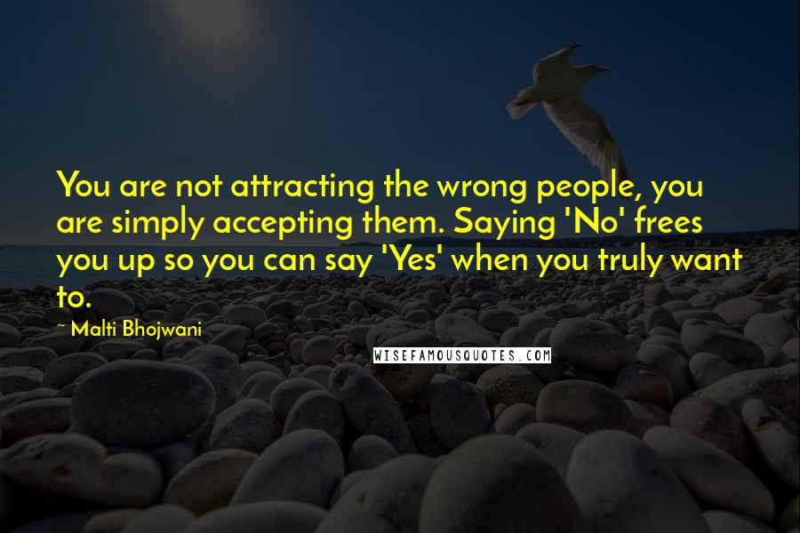 Malti Bhojwani Quotes: You are not attracting the wrong people, you are simply accepting them. Saying 'No' frees you up so you can say 'Yes' when you truly want to.