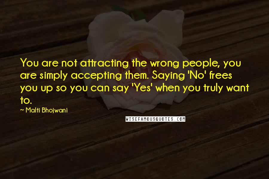 Malti Bhojwani Quotes: You are not attracting the wrong people, you are simply accepting them. Saying 'No' frees you up so you can say 'Yes' when you truly want to.