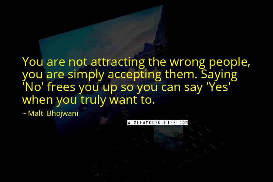 Malti Bhojwani Quotes: You are not attracting the wrong people, you are simply accepting them. Saying 'No' frees you up so you can say 'Yes' when you truly want to.