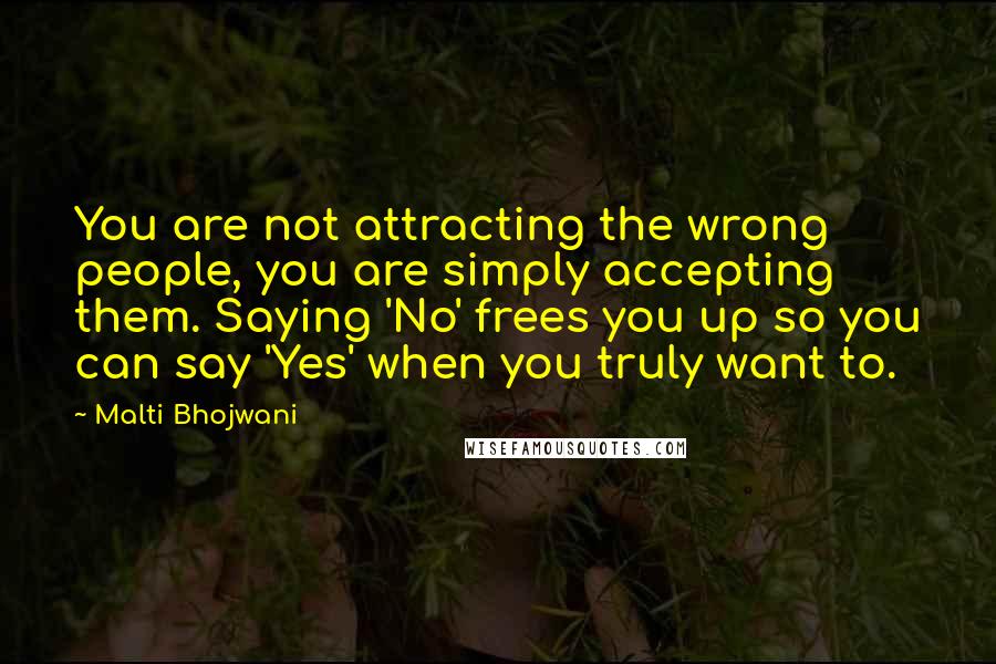 Malti Bhojwani Quotes: You are not attracting the wrong people, you are simply accepting them. Saying 'No' frees you up so you can say 'Yes' when you truly want to.