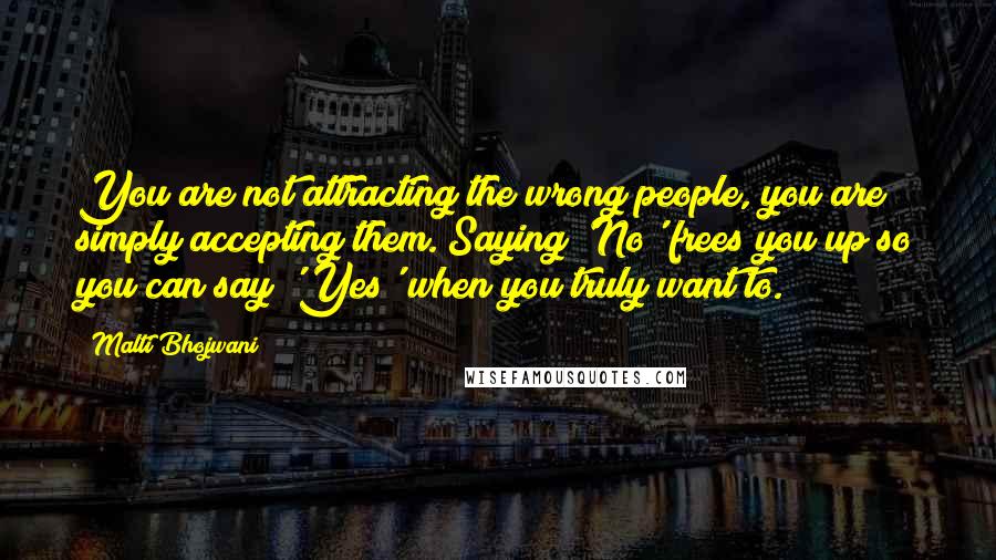 Malti Bhojwani Quotes: You are not attracting the wrong people, you are simply accepting them. Saying 'No' frees you up so you can say 'Yes' when you truly want to.