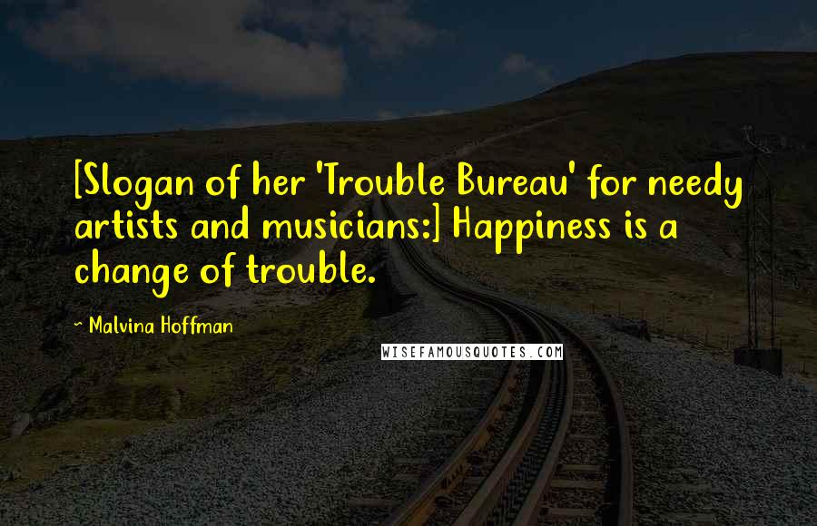 Malvina Hoffman Quotes: [Slogan of her 'Trouble Bureau' for needy artists and musicians:] Happiness is a change of trouble.