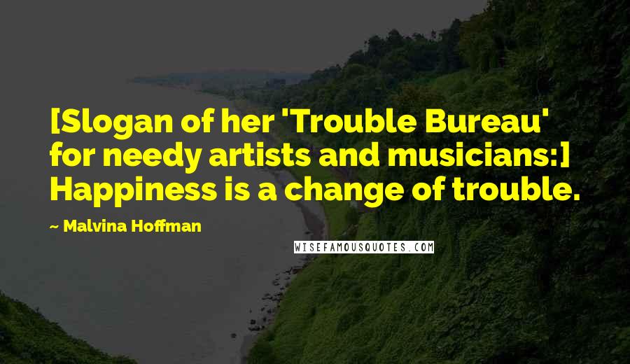 Malvina Hoffman Quotes: [Slogan of her 'Trouble Bureau' for needy artists and musicians:] Happiness is a change of trouble.