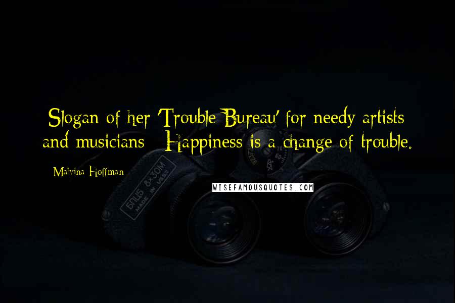 Malvina Hoffman Quotes: [Slogan of her 'Trouble Bureau' for needy artists and musicians:] Happiness is a change of trouble.