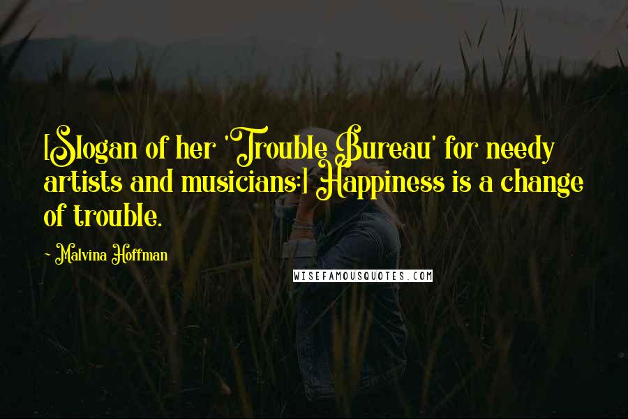 Malvina Hoffman Quotes: [Slogan of her 'Trouble Bureau' for needy artists and musicians:] Happiness is a change of trouble.