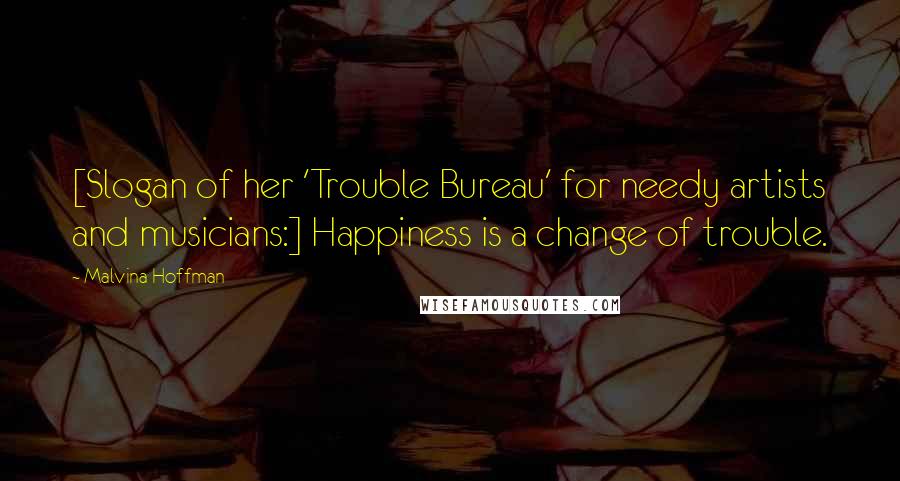 Malvina Hoffman Quotes: [Slogan of her 'Trouble Bureau' for needy artists and musicians:] Happiness is a change of trouble.