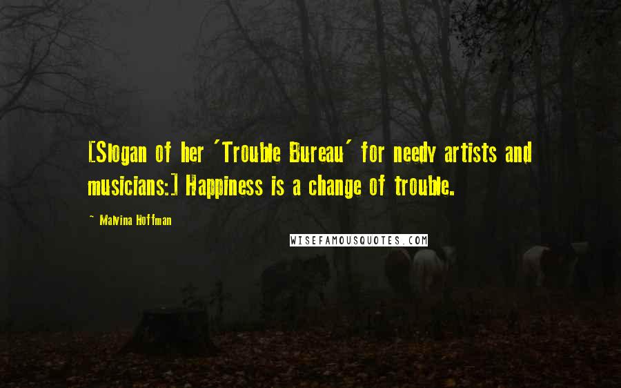 Malvina Hoffman Quotes: [Slogan of her 'Trouble Bureau' for needy artists and musicians:] Happiness is a change of trouble.