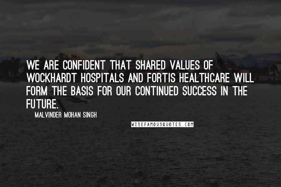 Malvinder Mohan Singh Quotes: We are confident that shared values of Wockhardt Hospitals and Fortis Healthcare will form the basis for our continued success in the future.