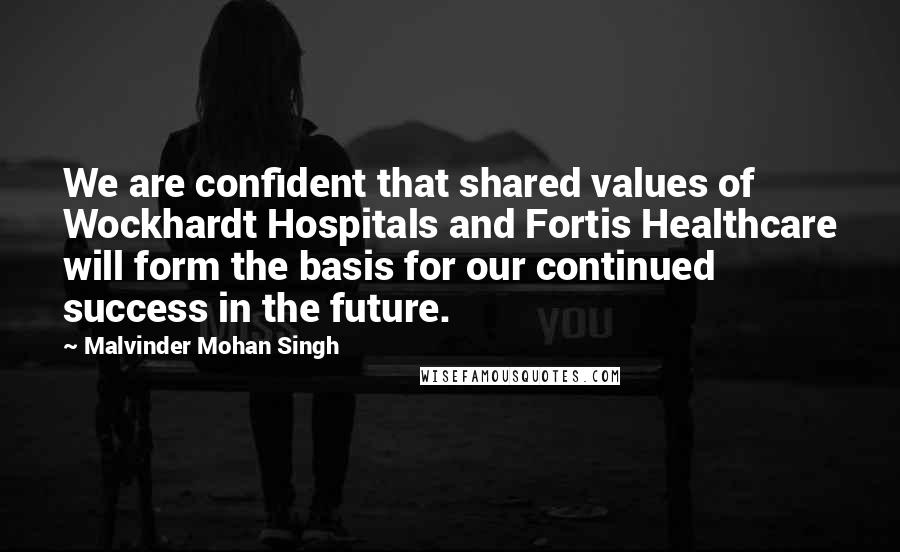 Malvinder Mohan Singh Quotes: We are confident that shared values of Wockhardt Hospitals and Fortis Healthcare will form the basis for our continued success in the future.