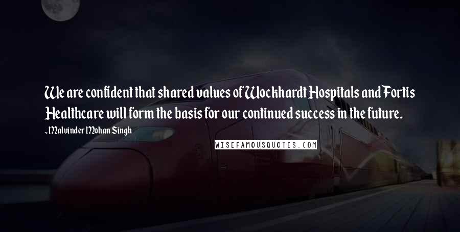 Malvinder Mohan Singh Quotes: We are confident that shared values of Wockhardt Hospitals and Fortis Healthcare will form the basis for our continued success in the future.