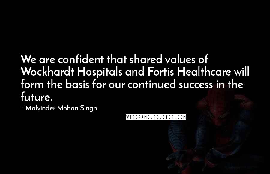 Malvinder Mohan Singh Quotes: We are confident that shared values of Wockhardt Hospitals and Fortis Healthcare will form the basis for our continued success in the future.