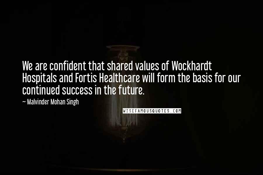 Malvinder Mohan Singh Quotes: We are confident that shared values of Wockhardt Hospitals and Fortis Healthcare will form the basis for our continued success in the future.