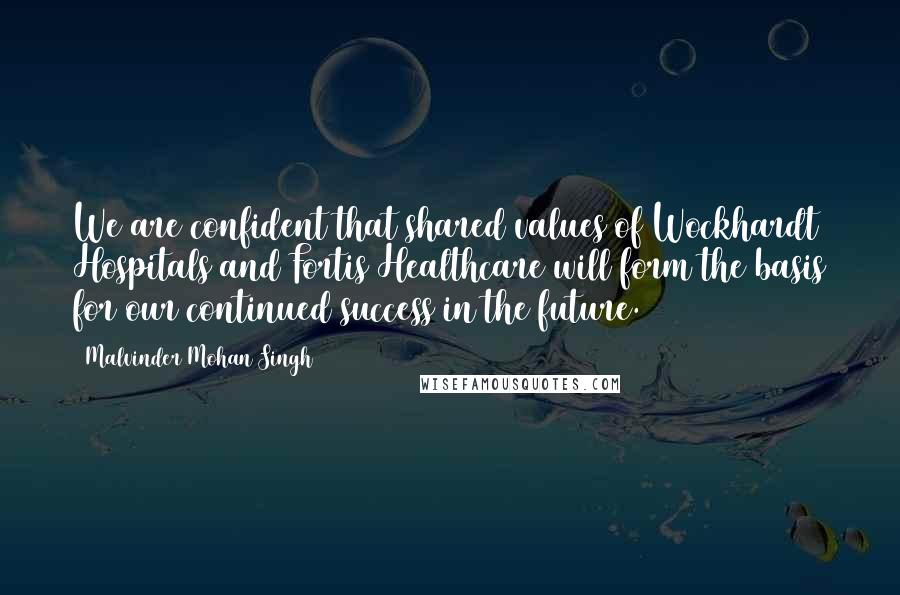 Malvinder Mohan Singh Quotes: We are confident that shared values of Wockhardt Hospitals and Fortis Healthcare will form the basis for our continued success in the future.