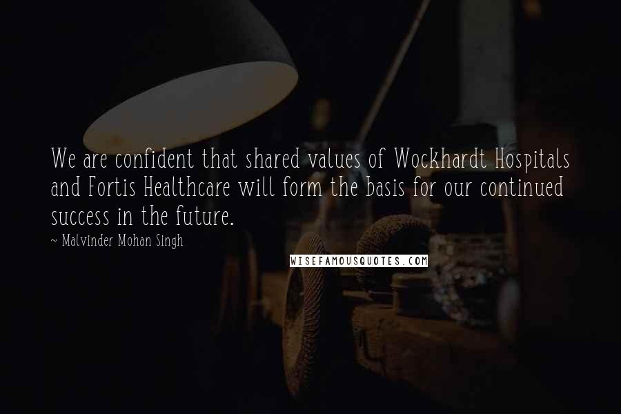 Malvinder Mohan Singh Quotes: We are confident that shared values of Wockhardt Hospitals and Fortis Healthcare will form the basis for our continued success in the future.