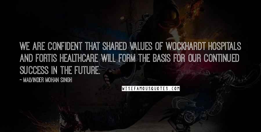 Malvinder Mohan Singh Quotes: We are confident that shared values of Wockhardt Hospitals and Fortis Healthcare will form the basis for our continued success in the future.