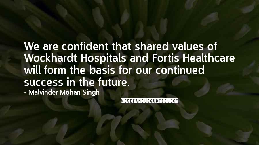 Malvinder Mohan Singh Quotes: We are confident that shared values of Wockhardt Hospitals and Fortis Healthcare will form the basis for our continued success in the future.