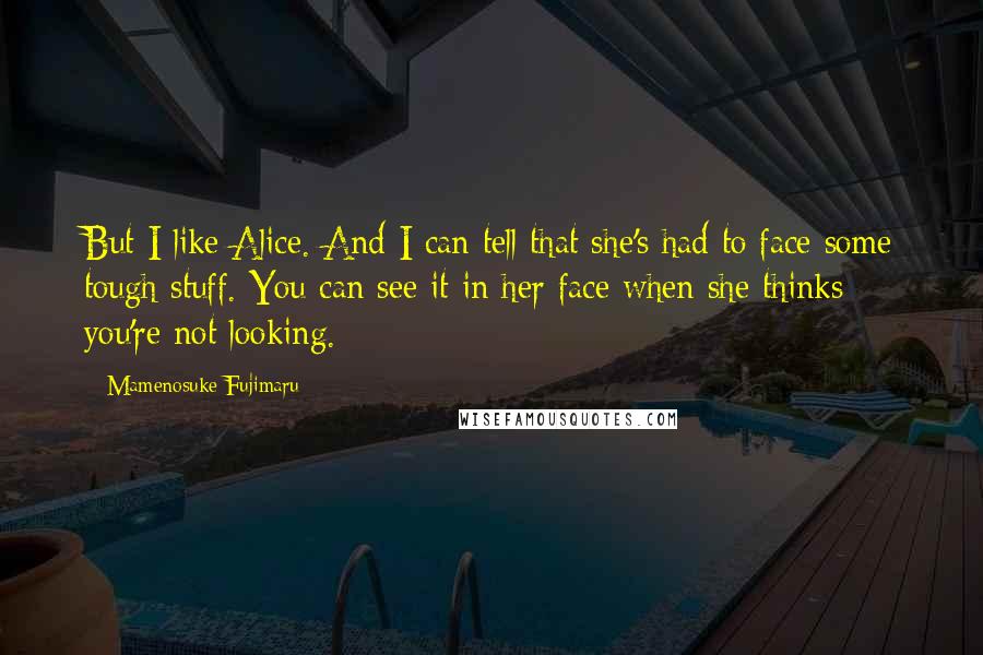 Mamenosuke Fujimaru Quotes: But I like Alice. And I can tell that she's had to face some tough stuff. You can see it in her face when she thinks you're not looking.