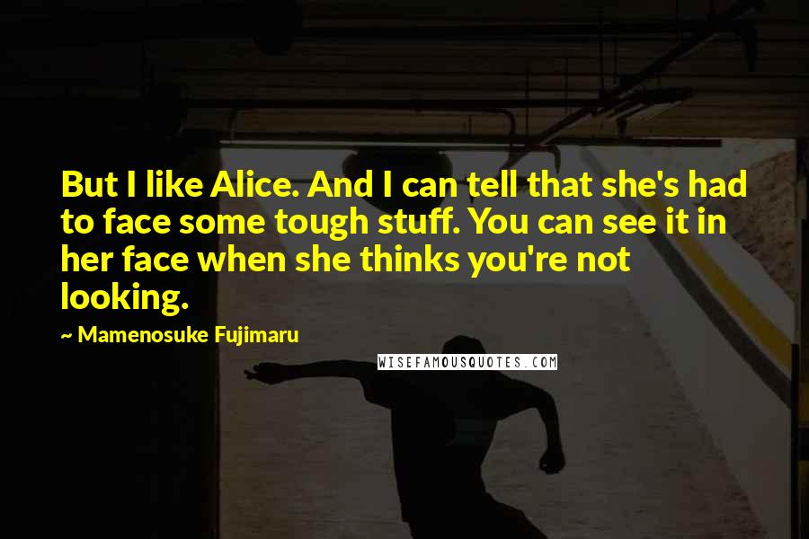 Mamenosuke Fujimaru Quotes: But I like Alice. And I can tell that she's had to face some tough stuff. You can see it in her face when she thinks you're not looking.