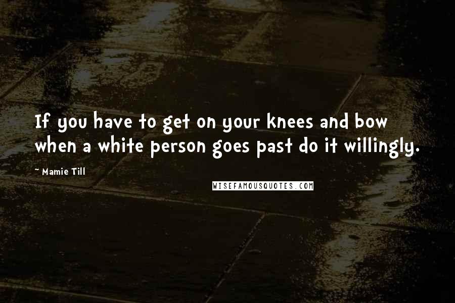 Mamie Till Quotes: If you have to get on your knees and bow when a white person goes past do it willingly.