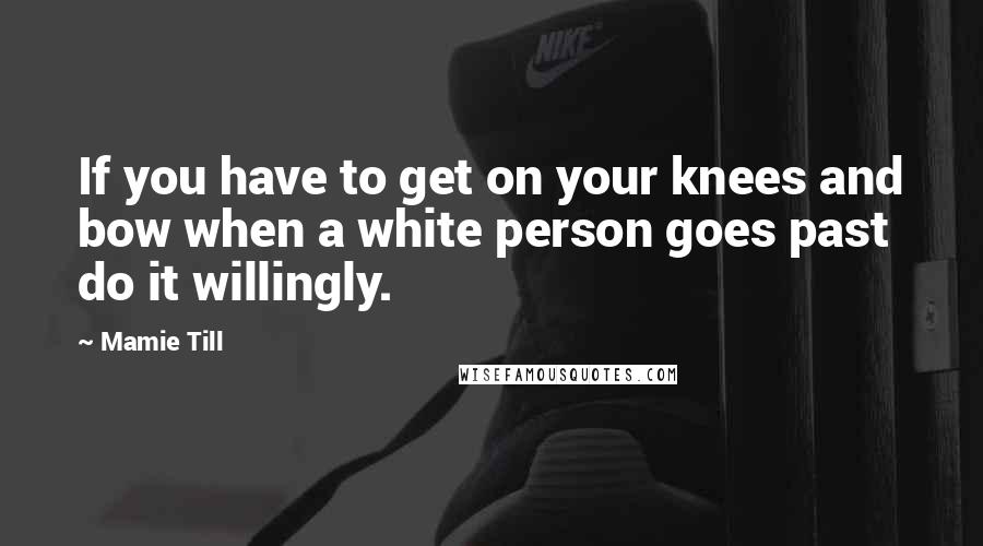 Mamie Till Quotes: If you have to get on your knees and bow when a white person goes past do it willingly.