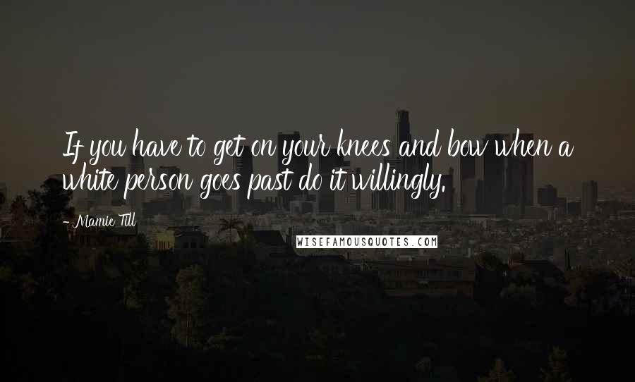 Mamie Till Quotes: If you have to get on your knees and bow when a white person goes past do it willingly.