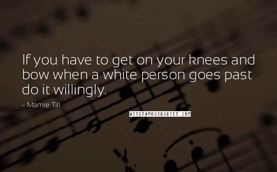 Mamie Till Quotes: If you have to get on your knees and bow when a white person goes past do it willingly.