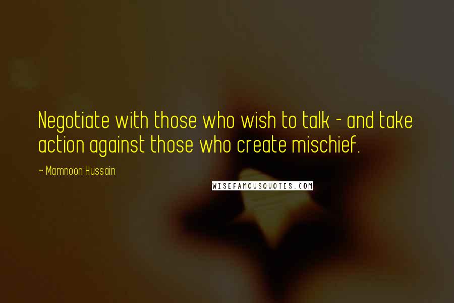 Mamnoon Hussain Quotes: Negotiate with those who wish to talk - and take action against those who create mischief.