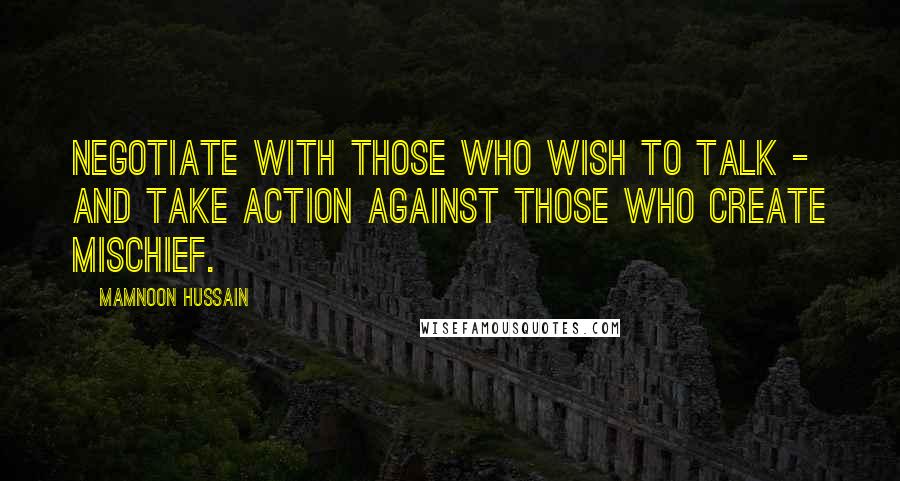 Mamnoon Hussain Quotes: Negotiate with those who wish to talk - and take action against those who create mischief.