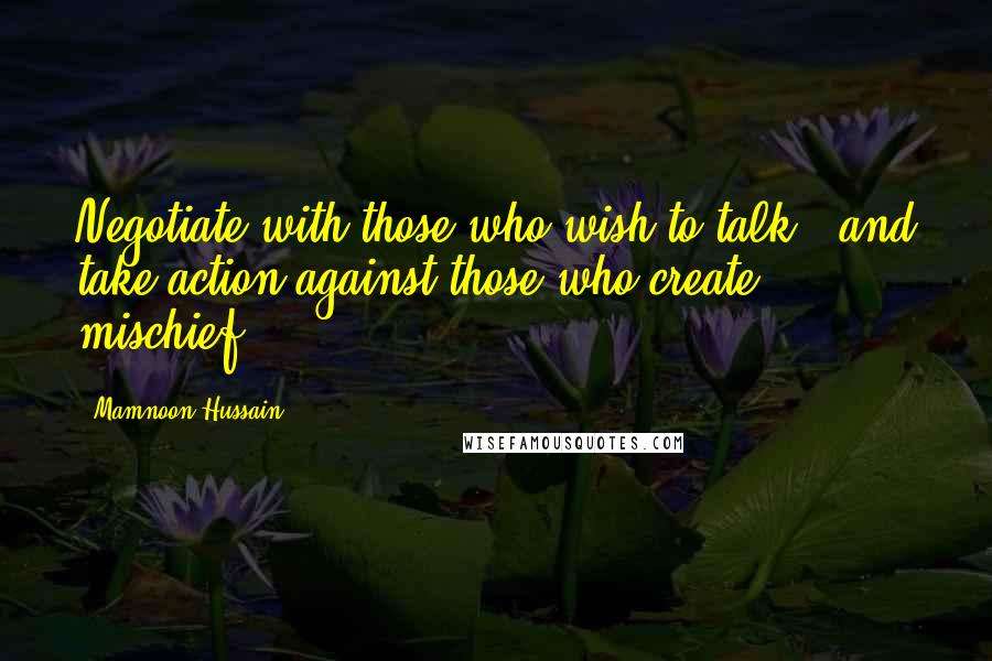 Mamnoon Hussain Quotes: Negotiate with those who wish to talk - and take action against those who create mischief.