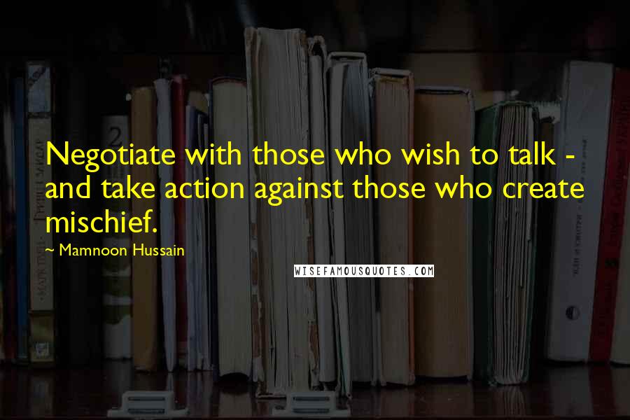 Mamnoon Hussain Quotes: Negotiate with those who wish to talk - and take action against those who create mischief.
