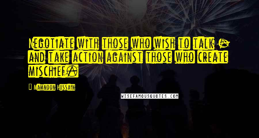 Mamnoon Hussain Quotes: Negotiate with those who wish to talk - and take action against those who create mischief.