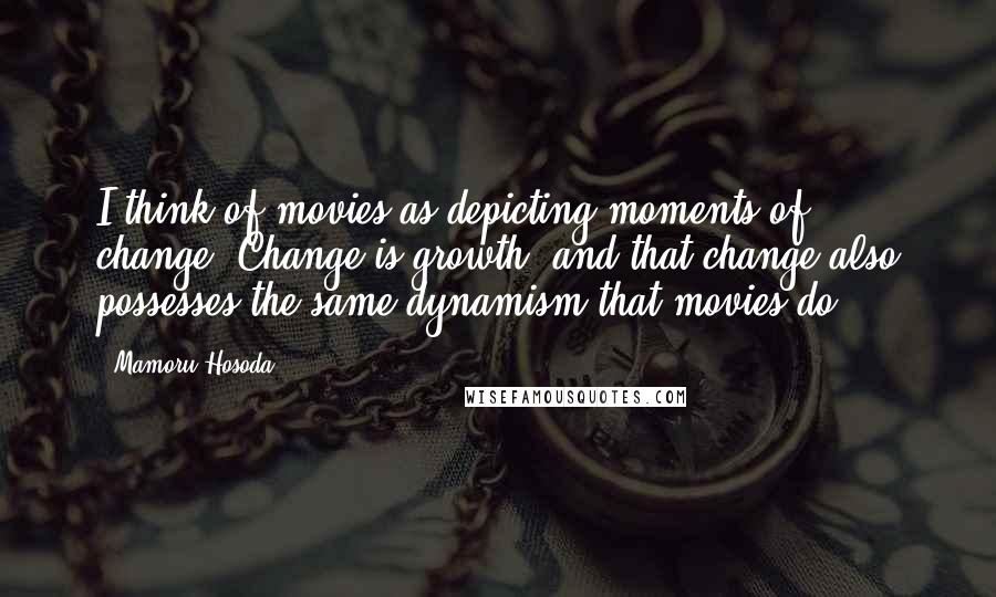 Mamoru Hosoda Quotes: I think of movies as depicting moments of change. Change is growth, and that change also possesses the same dynamism that movies do.