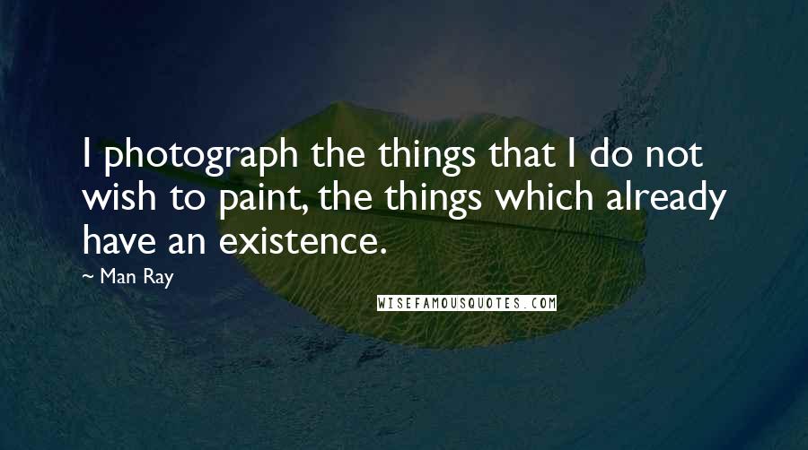 Man Ray Quotes: I photograph the things that I do not wish to paint, the things which already have an existence.