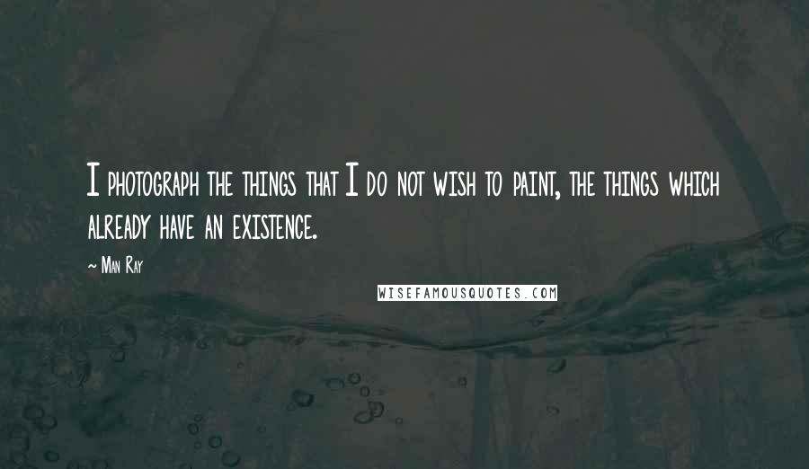 Man Ray Quotes: I photograph the things that I do not wish to paint, the things which already have an existence.