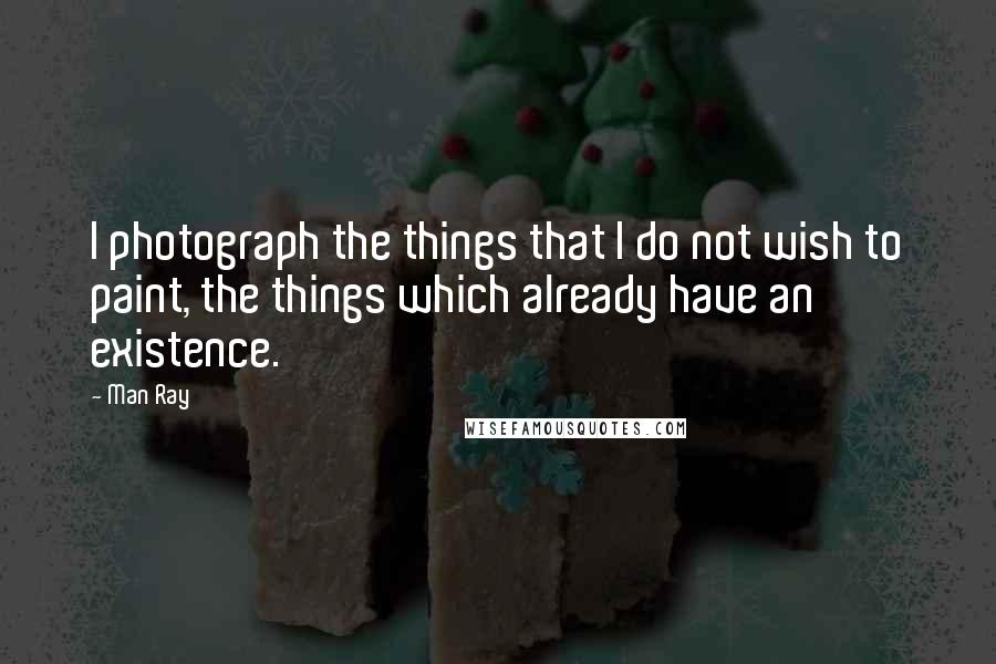 Man Ray Quotes: I photograph the things that I do not wish to paint, the things which already have an existence.