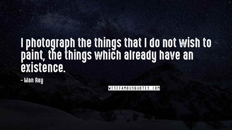 Man Ray Quotes: I photograph the things that I do not wish to paint, the things which already have an existence.