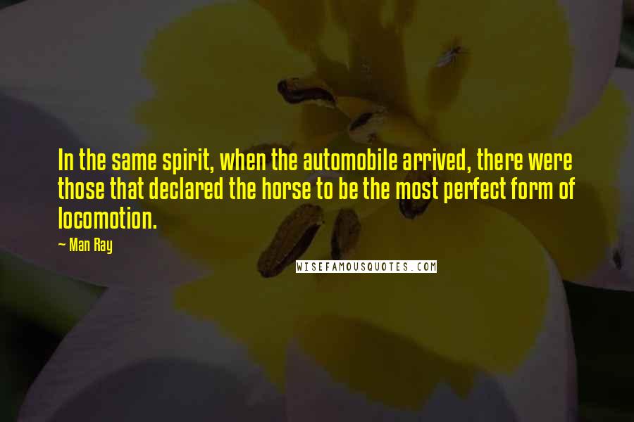 Man Ray Quotes: In the same spirit, when the automobile arrived, there were those that declared the horse to be the most perfect form of locomotion.