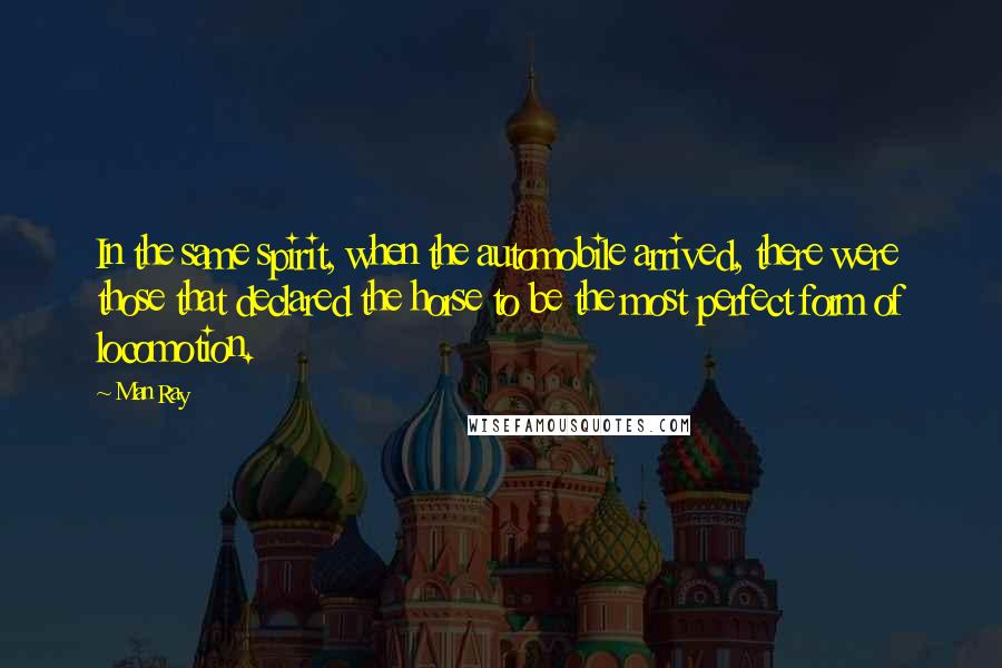 Man Ray Quotes: In the same spirit, when the automobile arrived, there were those that declared the horse to be the most perfect form of locomotion.